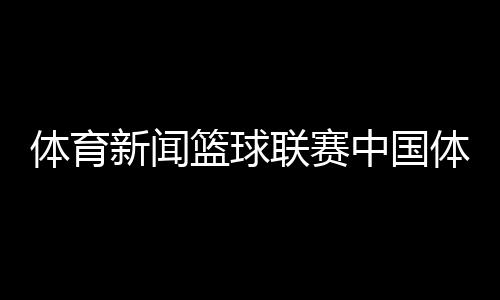 體育新聞籃球聯賽中國體育臺球新聞最近發生的新聞大事