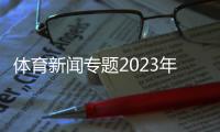 體育新聞專題2023年十大新聞！體育新聞視頻