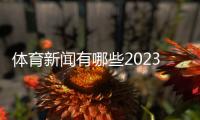 體育新聞有哪些2023近一周新聞？體育新聞報道大全