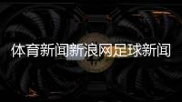 體育新聞新浪網足球新聞大求真2023新浪體育在線直播