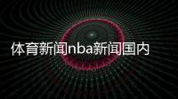 體育新聞nba新聞國(guó)內(nèi)體育賽事有哪些體育賽事新聞