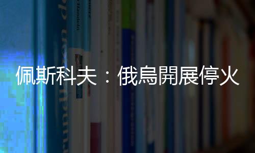 佩斯科夫：俄烏開展?；鹫勁械南敕ㄒ巡辉龠m用