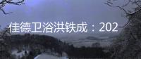 佳德衛(wèi)浴洪鐵成：2021企業(yè)逆勢增長50%，2022將堅持工藝研發(fā)與高性價比路線