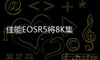 佳能EOSR5將8K集成到全畫幅無反光鏡相機中