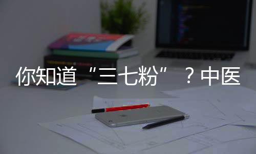 你知道“三七粉”？中醫(yī)：適當(dāng)進(jìn)補(bǔ)它，對身體或有5大好處！