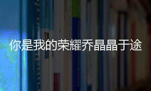 你是我的榮耀喬晶晶于途第幾集在一起