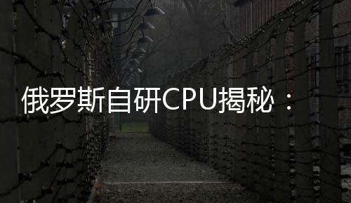 俄羅斯自研CPU揭秘：28nm工藝，頻率僅有1.5GHz