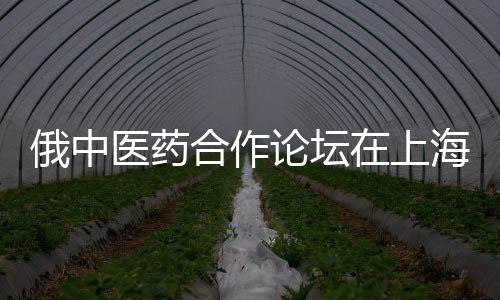 俄中醫藥合作論壇在上海成功舉辦