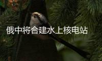 俄中將合建水上核電站 擬加大可再生能源利用