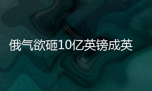 俄氣欲砸10億英鎊成英國最大燃料供應商之一