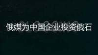 俄媒為中國企業投資俄石油領域受阻鳴不平