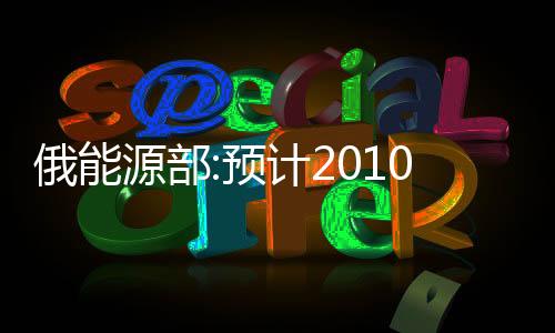 俄能源部:預計2010年石油產量年增0.16%至4.95億噸