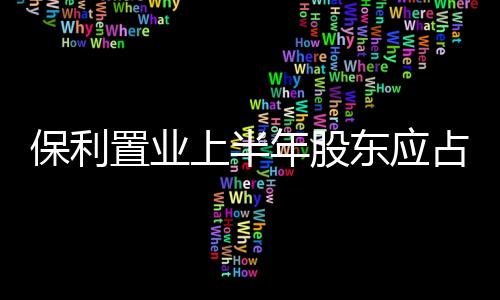 保利置業(yè)上半年股東應(yīng)占溢利3.73億元