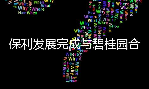 保利發展完成與碧桂園合作9家項目公司股權轉讓,碧桂園為接盤方