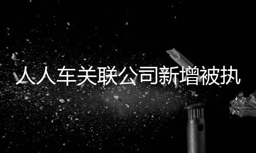 人人車關聯公司新增被執行人信息累計執行標的近2248萬