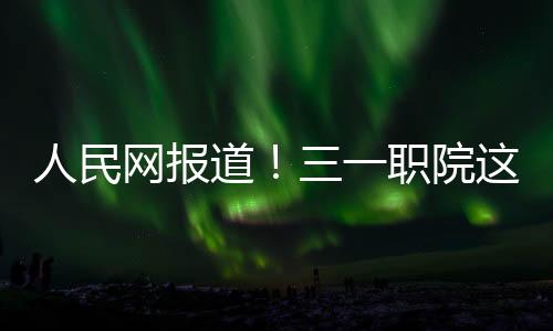 人民網報道！三一職院這個班累計出海500余人，人均年薪20萬