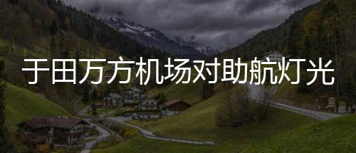 于田萬方機場對助航燈光監控設備開展專項排查工作