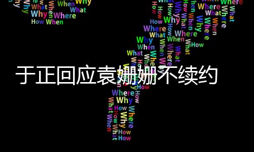 于正回應袁姍姍不續約 稱來時相護走時相送