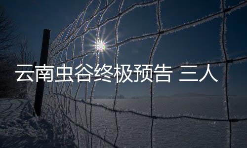 云南蟲谷終極預告 三人的相處模式太歡樂了