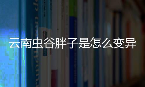 云南蟲谷胖子是怎么變異的？ 云南蟲谷胖子為何自言自語？