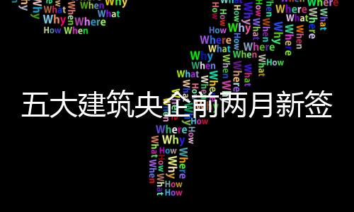 五大建筑央企前兩月新簽合同總額超1.1萬億元，建筑業(yè)景氣度繼續(xù)回暖