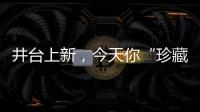 井臺上新，今天你“珍藏”了嗎？