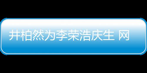 井柏然為李榮浩慶生 網友：他眼睛跟你臥蠶一樣