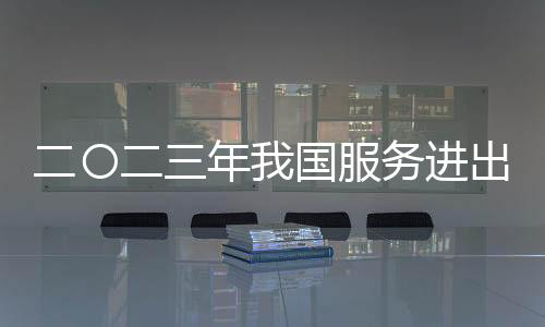 二〇二三年我國服務進出口總額同比增一成 知識密集型服務貿易較快增長