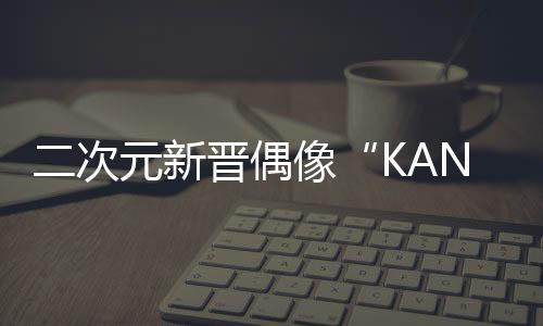 二次元新晉偶像“KANA卡拉” 你還不知道嗎