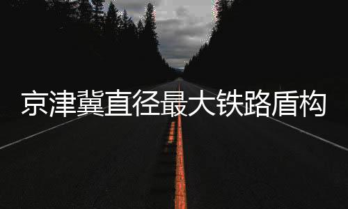 京津冀直徑最大鐵路盾構機始發