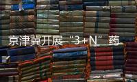 京津冀開展“3+N”藥品聯盟采購 平均降價70%