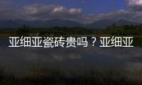 亞細(xì)亞瓷磚貴嗎？亞細(xì)亞瓷磚價(jià)格多少？