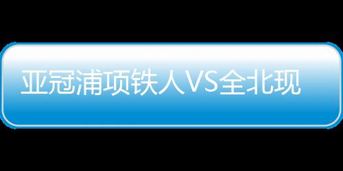 亞冠浦項鐵人VS全北現代汽車：強強對決，雙雄爭霸！