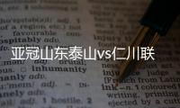 亞冠山東泰山vs仁川聯直播：泰山決心爭勝，仁川聯必須防守穩固