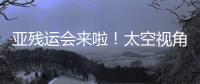 亞殘運會來啦！太空視角一起領略那些場館→