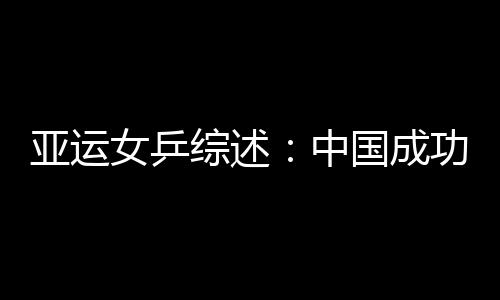 亞運女乒綜述：中國成功復仇 有人歡喜有人憂愁