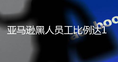 亞馬遜黑人員工比例達15% 高于蘋果和谷歌