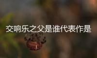 交響樂(lè)之父是誰(shuí)代表作是什么（交響樂(lè)之父是誰(shuí)）