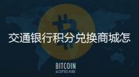 交通銀行積分兌換商城怎么兌換（交通銀行積分兌換商城全積分兌換）