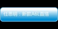 任思明：新款A6L首搭1.8T 外觀全面升級