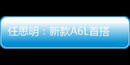 任思明：新款A(yù)6L首搭1.8T 外觀全面升級