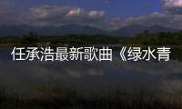 任承浩最新歌曲《綠水青山就是金山銀山》發(fā)行