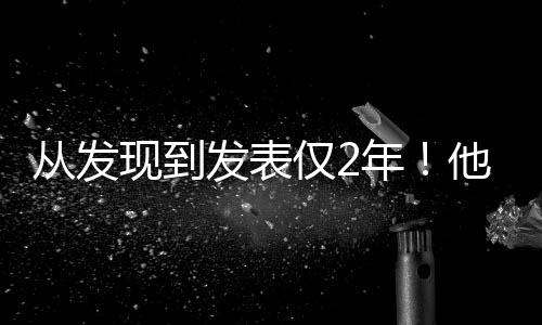 從發(fā)現(xiàn)到發(fā)表僅2年！他感慨：中國的科研“如此高效”—新聞—科學網(wǎng)