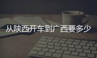 從陜西開車到廣西要多少天:陜西走廣西