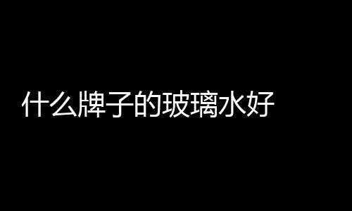 什么牌子的玻璃水好  玻璃水有哪些功能,行業(yè)資訊