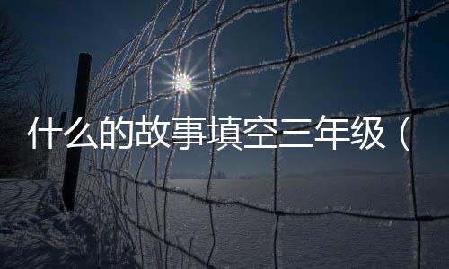 什么的故事填空三年級（什么的故事填空）