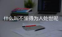 什么叫不懂得為人處世呢（什么叫不懂得為人處世）