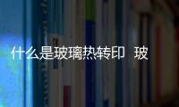 什么是玻璃熱轉印  玻璃熱轉印的特點是什么,行業資訊