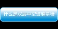 什么是雙層中空玻璃幕墻  點式玻璃幕墻與傳統(tǒng)區(qū)別,行業(yè)資訊