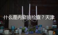 什么是內窺鏡檢查？天津醫博肛腸醫院內窺鏡可以查什么